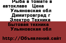 Рыба в томате в автоклаве › Цена ­ 17 800 - Ульяновская обл., Димитровград г. Электро-Техника » Бытовая техника   . Ульяновская обл.